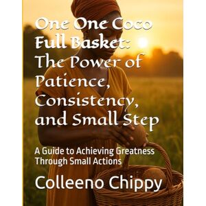 Chippy, Colleeno One One Coco Full Basket: The Power of Patience, Consistency, and Small Step: A Guide to Achieving Greatness Through Small Actions Chippy, Colleeno One One Coco Full Basket: The Power of Patience, Consistency, and Small Step: A Guide to Achieving Greatness Through Small Actions