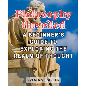 Carter, Sylvia S. Philosophy Unveiled: A Beginner's Guide to Exploring the Realm of Thought: Embark on a Journey of Intellectual Discovery and Embrace the Fundamentals of Philosophy Carter, Sylvia S. Philosophy Unveiled: A Beginner's Guide to Exploring the Realm of Thought: Embark on a Journey of Intellectual Discovery and Embrace the Fundamentals of Philosophy