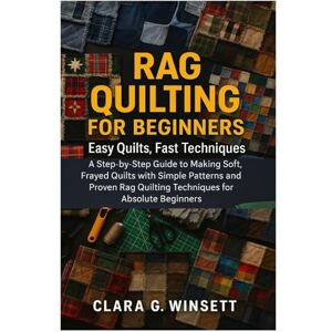 Winsett, Clara G. Rag Quilting For Beginners: Easy Quilts, Fast Techniques: A Step-By-Step Guide To Making Soft, Frayed Quilts With Simple Patterns And Proven Rag Quilting Techniques For Absolute Beginners Winsett, Clara G. Rag Quilting For Beginners: Easy Quilts, Fast Techniques: A Step-By-Step Guide To Making Soft, Frayed Quilts With Simple Patterns And Proven Rag Quilting Techniques For Absolute Beginners