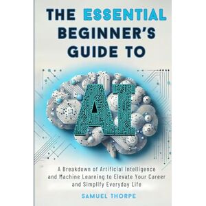 Thorpe, Samuel The Essential Beginner’s Guide to AI: A Breakdown of Artificial Intelligence and Machine Learning to Elevate Your Career and Simplify Everyday Life Thorpe, Samuel The Essential Beginner’s Guide to AI: A Breakdown of Artificial Intelligence and Machine Learning to Elevate Your Career and Simplify Everyday Life