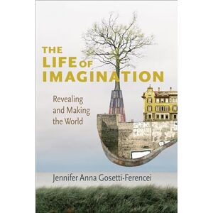 Gosetti-Ferencei, Jennifer Anna The Life of Imagination: Revealing and Making the World Gosetti-Ferencei, Jennifer Anna The Life of Imagination: Revealing and Making the World