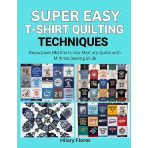 Flores, Hilary Super Easy T-Shirt Quilting Techniques: Repurpose Old Shirts into Memory Quilts with Minimal Sewing Skills Flores, Hilary Super Easy T-Shirt Quilting Techniques: Repurpose Old Shirts into Memory Quilts with Minimal Sewing Skills
