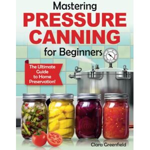 Greenfield, Clara Mastering Pressure Canning For Beginners: The Ultimate Guide to Home Preservation! Tips, and USDA-Approved Recipes Greenfield, Clara Mastering Pressure Canning For Beginners: The Ultimate Guide to Home Preservation! Tips, and USDA-Approved Recipes