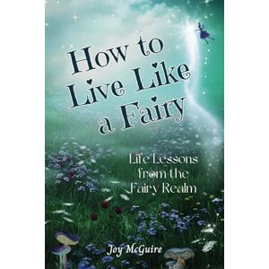 McGuire, Joy How to Live Like a Fairy: Life Lessons From the Fairy Realm McGuire, Joy How to Live Like a Fairy: Life Lessons From the Fairy Realm