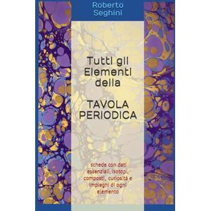 Seghini, Roberto Tutti gli Elementi della Tavola Periodica: Un libro da consultare quando serve: dati essenziali, curiosità e impieghi di ogni elemento Seghini, Roberto Tutti gli Elementi della Tavola Periodica: Un libro da consultare quando serve: dati essenziali, curiosità e impieghi di ogni elemento