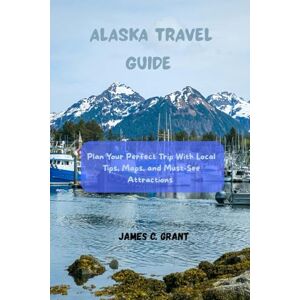 GRANT, JAMES C. ALASKA TRAVEL GUIDE: Plan Your Perfect Trip with Local Tips, Maps, and Must-See Attractions GRANT, JAMES C. ALASKA TRAVEL GUIDE: Plan Your Perfect Trip with Local Tips, Maps, and Must-See Attractions