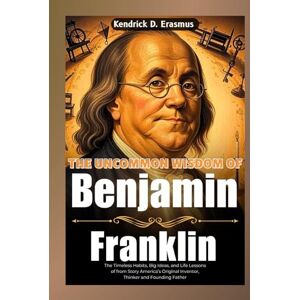 D. Erasmus, Kendrick The Uncommon Wisdom of Benjamin Franklin: The Timeless Habits, Big Ideas, and Life Lessons of from Story America’s Original Inventor, Thinker and Founding Father D. Erasmus, Kendrick The Uncommon Wisdom of Benjamin Franklin: The Timeless Habits, Big Ideas, and Life Lessons of from Story America’s Original Inventor, Thinker and Founding Father