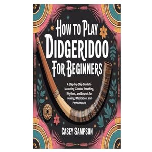 Sampson, Casey HOW TO PLAY DIDGERIDOO FOR BEGINNERS: A Step-by-Step Guide to Mastering Circular Breathing, Rhythms, and Sounds for Healing, Meditation, and Performance Sampson, Casey HOW TO PLAY DIDGERIDOO FOR BEGINNERS: A Step-by-Step Guide to Mastering Circular Breathing, Rhythms, and Sounds for Healing, Meditation, and Performance