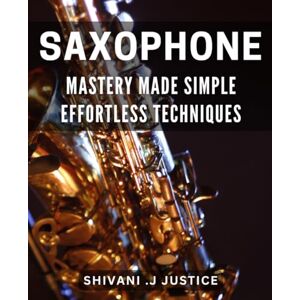 J Justice, Shivani Saxophone Mastery Made Simple: Effortless Techniques: Unlock Your Saxophone Potential with Easy-to-Learn Techniques J Justice, Shivani Saxophone Mastery Made Simple: Effortless Techniques: Unlock Your Saxophone Potential with Easy-to-Learn Techniques