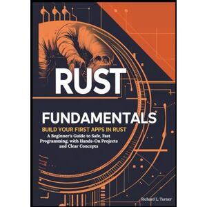 L. Turner, Richard Rust Fundamentals: Build Your First Apps in Rust: A Beginner’s Guide to Safe, Fast Programming, with Hands-On Projects and Clear Concepts L. Turner, Richard Rust Fundamentals: Build Your First Apps in Rust: A Beginner’s Guide to Safe, Fast Programming, with Hands-On Projects and Clear Concepts
