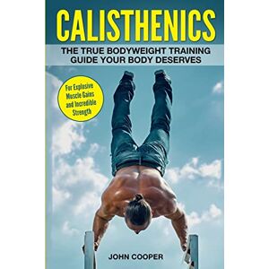 Cooper, John Calisthenics: The True Bodyweight Training Guide Your Body Deserves For Explosive Muscle Gains and Incredible Strength Cooper, John Calisthenics: The True Bodyweight Training Guide Your Body Deserves For Explosive Muscle Gains and Incredible Strength