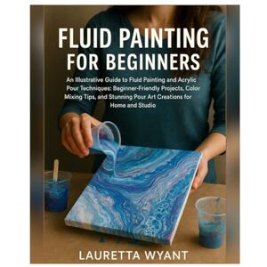 Wyant, Lauretta Fluid Painting for Beginners: An Illustrative Guide to Fluid Painting & Acrylic Pour Techniques: Beginner-Friendly Projects, Color Mixing Tips, and Stunning Pour Art Creations for Home and Studio Wyant, Lauretta Fluid Painting for Beginners: An Illustrative Guide to Fluid Painting & Acrylic Pour Techniques: Beginner-Friendly Projects, Color Mixing Tips, and Stunning Pour Art Creations for Home and Studio
