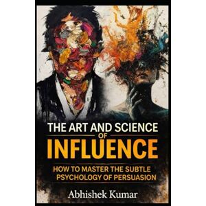 Kumar, Abhishek The Art and Science of Influence: Master Persuasion, Psychology, and Ethical Power in Everyday Life Kumar, Abhishek The Art and Science of Influence: Master Persuasion, Psychology, and Ethical Power in Everyday Life