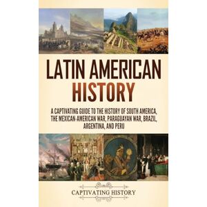 History, Captivating Latin American History: A Captivating Guide to the History of South America, the Mexican-American War, Paraguayan War, Brazil, Argentina, and Peru History, Captivating Latin American History: A Captivating Guide to the History of South America, the Mexican-American War, Paraguayan War, Brazil, Argentina, and Peru