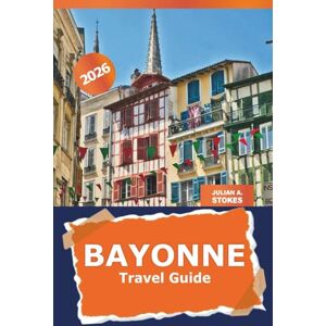 STOKES, JULIAN A. Bayonne Travel Guide 2026: Uncover Hidden Gems, Culinary Delights, Outdoor Adventures and Attraction of Southwest France's Historic Basque Region STOKES, JULIAN A. Bayonne Travel Guide 2026: Uncover Hidden Gems, Culinary Delights, Outdoor Adventures and Attraction of Southwest France's Historic Basque Region