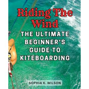 Wilson Riding the Wind: The Ultimate Beginner's Guide to Kiteboarding: Master the Art of Kiteboarding from Scratch and Soar Above the Waves with Confidence Wilson Riding the Wind: The Ultimate Beginner's Guide to Kiteboarding: Master the Art of Kiteboarding from Scratch and Soar Above the Waves with Confidence