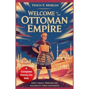 X. Morgan, Vench Welcome to the Ottoman Empire: A Complete History for Kids: How a Small Tribe Became Masters of Three Continents (Make your kids or childrens to learn the ancient history books) X. Morgan, Vench Welcome to the Ottoman Empire: A Complete History for Kids: How a Small Tribe Became Masters of Three Continents (Make your kids or childrens to learn the ancient history books)