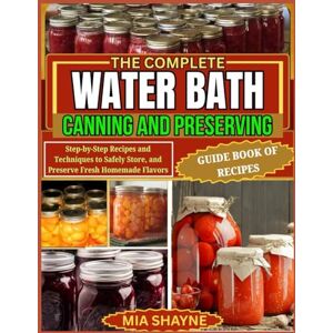 Shayne, Mia The Complete Water Bath Canning And Preserving Guide Book Of Recipes: Step-by-Step Recipes and Techniques to Safely Store, and Preserve Fresh Homemade Flavors Shayne, Mia The Complete Water Bath Canning And Preserving Guide Book Of Recipes: Step-by-Step Recipes and Techniques to Safely Store, and Preserve Fresh Homemade Flavors