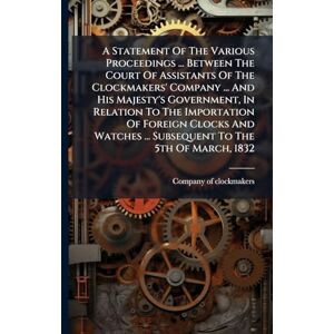 Clockmakers, Company Of A Statement Of The Various Proceedings ... Between The Court Of Assistants Of The Clockmakers' Company ... And His Majesty's Government, In Relation ... ... Subsequent To The 5th Of March, 1832 Clockmakers, Company Of A Statement Of The Various Proceedings ... Between The Court Of Assistants Of The Clockmakers' Company ... And His Majesty's Government, In Relation ... ... Subsequent To The 5th Of March, 1832