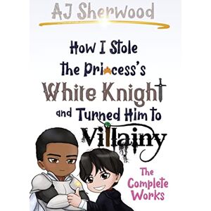 Sherwood, Aj How I Stole the Princess's White Knight and Turned Him to Villainy: The Complete Works: 1 Sherwood, Aj How I Stole the Princess's White Knight and Turned Him to Villainy: The Complete Works: 1