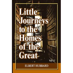 Hubbard, Elbert Little Journeys to the Homes of the Great (Volume 13): Intimate Biographical Essays on History’s Greatest Thinkers, Artists, and World-Changing Minds Hubbard, Elbert Little Journeys to the Homes of the Great (Volume 13): Intimate Biographical Essays on History’s Greatest Thinkers, Artists, and World-Changing Minds