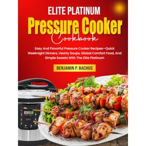 P. Bachus, Benjamin Elite Platinum Pressure Cooker Cookbook: Easy And Flavorful Pressure Cooker Recipes—Quick Weeknight Dinners, Hearty Soups, Global Comfort Food, And Simple Sweets With The Elite Platinum P. Bachus, Benjamin Elite Platinum Pressure Cooker Cookbook: Easy And Flavorful Pressure Cooker Recipes—Quick Weeknight Dinners, Hearty Soups, Global Comfort Food, And Simple Sweets With The Elite Platinum