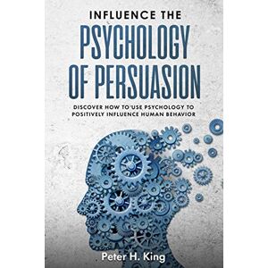 H. King, Peter Influence the Psychology of Persuasion:: Discover How to Use Psychology to Positively Influence Human Behavior H. King, Peter Influence the Psychology of Persuasion:: Discover How to Use Psychology to Positively Influence Human Behavior