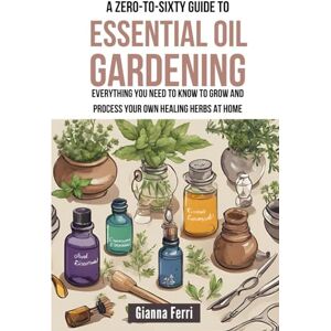 Ferri, Gianna A Zero-to-Sixty Guide to Essential Oil Gardening: Everything You Need to Know to Grow and Process Your Own Healing Herbs at Home Ferri, Gianna A Zero-to-Sixty Guide to Essential Oil Gardening: Everything You Need to Know to Grow and Process Your Own Healing Herbs at Home