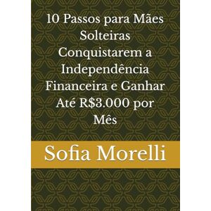 Morelli, Sofia 10 Passos para Mães Solteiras Conquistarem a Independência Financeira e Ganhar Até R$3.000 por Mês Morelli, Sofia 10 Passos para Mães Solteiras Conquistarem a Independência Financeira e Ganhar Até R$3.000 por Mês