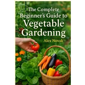 Novak, Alex The Complete Beginner's Guide to Vegetable Gardening: From Soil to Harvest: Everything You Need to Know to Start Your Own Productive Vegetable Garden Novak, Alex The Complete Beginner's Guide to Vegetable Gardening: From Soil to Harvest: Everything You Need to Know to Start Your Own Productive Vegetable Garden