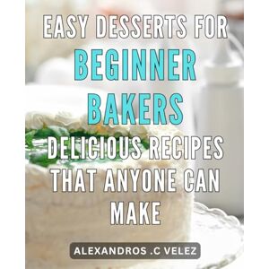 C Velez, Alexandros . Easy Desserts for Beginner Bakers: Delicious Recipes That Anyone Can Make.: From Oven to Table: Irresistible Desserts Made Effortless for First-Time Bakers C Velez, Alexandros . Easy Desserts for Beginner Bakers: Delicious Recipes That Anyone Can Make.: From Oven to Table: Irresistible Desserts Made Effortless for First-Time Bakers