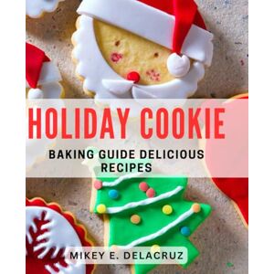 E Delacruz, Mikey Holiday Cookie Baking Guide: Delicious Recipes: Mastering Festive Treats: Irresistible Cookie Recipes for the Holidays E Delacruz, Mikey Holiday Cookie Baking Guide: Delicious Recipes: Mastering Festive Treats: Irresistible Cookie Recipes for the Holidays