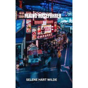 WILDE, SELENE HART PEKING REISEFÜHRER: Peking: Wo in zeitlosen Straßen das Echo der Dynastien widerhallt, zwischen kaiserlichen Wundern und dem elektrischen Puls des modernen China WILDE, SELENE HART PEKING REISEFÜHRER: Peking: Wo in zeitlosen Straßen das Echo der Dynastien widerhallt, zwischen kaiserlichen Wundern und dem elektrischen Puls des modernen China