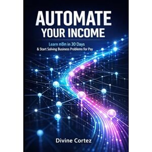 Cortez, Divine Automate Your Income: Learn n8n in 30 Days and Start Solving Business Problems for Pay: structured as a complete 30-day journey from beginner to earning, integrating core technical skills Cortez, Divine Automate Your Income: Learn n8n in 30 Days and Start Solving Business Problems for Pay: structured as a complete 30-day journey from beginner to earning, integrating core technical skills
