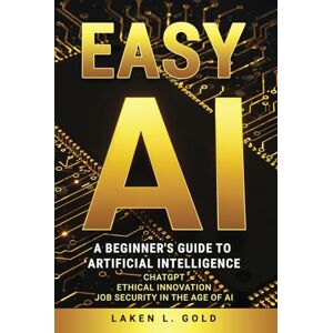 Gold, Laken L. EASY AI: A Beginner's Guide to Artificial Intelligence, Chat GPT, Ethical Innovation, Job Security in the Age of AI Gold, Laken L. EASY AI: A Beginner's Guide to Artificial Intelligence, Chat GPT, Ethical Innovation, Job Security in the Age of AI