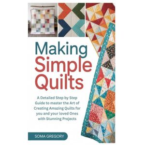 Gregory, Soma Making Simple Quilts: A Detailed Step by Step Guide to master the Art of Creating Amazing Quilts for you and your loved Ones with Stunning Projects Gregory, Soma Making Simple Quilts: A Detailed Step by Step Guide to master the Art of Creating Amazing Quilts for you and your loved Ones with Stunning Projects