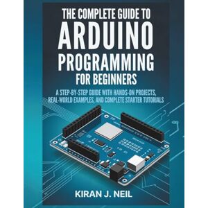 Neil, Kiran J. The Complete Guide To Arduino Programming For Beginners: A Step-by-Step Guide with Hands-On Projects, Real-World Examples, and Complete Starter Tutorials Neil, Kiran J. The Complete Guide To Arduino Programming For Beginners: A Step-by-Step Guide with Hands-On Projects, Real-World Examples, and Complete Starter Tutorials