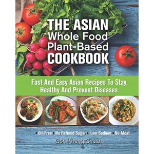 CHUAN, GOH KHENG The Asian Whole Food Plant-Based Cookbook: Fast And Easy Asian Recipes To Stay Healthy And Prevent Diseases CHUAN, GOH KHENG The Asian Whole Food Plant-Based Cookbook: Fast And Easy Asian Recipes To Stay Healthy And Prevent Diseases