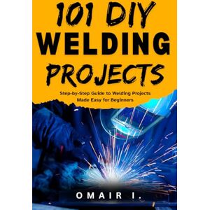 I., Omair 101 DIY Welding Projects: Step-by-Step Guide to Welding Projects Made Easy for Beginners (How to Weld & Cast Metal for Beginners) I., Omair 101 DIY Welding Projects: Step-by-Step Guide to Welding Projects Made Easy for Beginners (How to Weld & Cast Metal for Beginners)