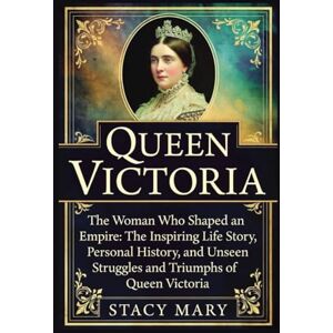 Mary, Stacy Queen Victoria: The Woman Who Shaped an Empire: The Inspiring Life Story, Personal History, and Unseen Struggles and Triumphs of Queen Victoria Mary, Stacy Queen Victoria: The Woman Who Shaped an Empire: The Inspiring Life Story, Personal History, and Unseen Struggles and Triumphs of Queen Victoria