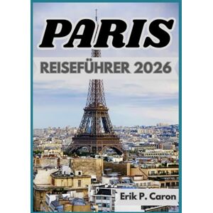 P. Caron, Erik PARIS REISEFÜHRER 2026: Lokale Einblicke, Sehenswürdigkeiten und Alltag (Erik P. Carons Welt navigations führer) P. Caron, Erik PARIS REISEFÜHRER 2026: Lokale Einblicke, Sehenswürdigkeiten und Alltag (Erik P. Carons Welt navigations führer)