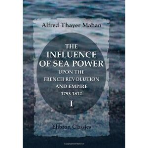 Mahan, Alfred Thayer The Influence of Sea Power upon the French Revolution and Empire, 1793-1812: Volume 1 Mahan, Alfred Thayer The Influence of Sea Power upon the French Revolution and Empire, 1793-1812: Volume 1