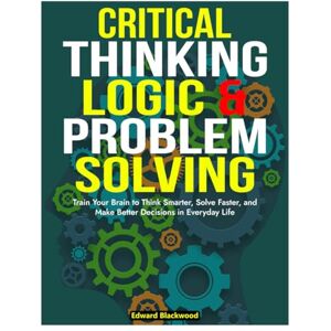 Blackwood, Edward Critical Thinking Logic And Problem Solving: Train Your Brain To Think Smarter, Solve Faster, and Make Better Decisions In Everyday Life Blackwood, Edward Critical Thinking Logic And Problem Solving: Train Your Brain To Think Smarter, Solve Faster, and Make Better Decisions In Everyday Life