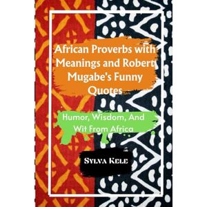 Sylva, Kele African Proverbs with Meanings and Robert Mugabe's Funny Quotes: Humor, Wisdom, And Wit From Africa Sylva, Kele African Proverbs with Meanings and Robert Mugabe's Funny Quotes: Humor, Wisdom, And Wit From Africa