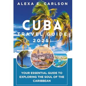 E. Carlson, Alexa Cuba Travel Guide 2025:: Your Essential Guide to Exploring the Soul of the Caribbean E. Carlson, Alexa Cuba Travel Guide 2025:: Your Essential Guide to Exploring the Soul of the Caribbean
