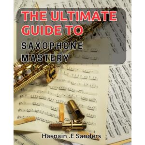 E Sanders, Hasnain . The Ultimate Guide to Saxophone Mastery: Master the Art of Jazz and Blues with Expert Tips and Techniques E Sanders, Hasnain . The Ultimate Guide to Saxophone Mastery: Master the Art of Jazz and Blues with Expert Tips and Techniques