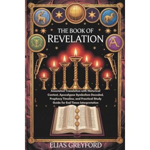 GREYFORD, ELIAS THE BOOK OF REVELATION: Annotated Translation with Historical Context, Apocalypse Symbolism Decoded, Prophecy Timeline, and Practical Study Guide for End Times Interpretation GREYFORD, ELIAS THE BOOK OF REVELATION: Annotated Translation with Historical Context, Apocalypse Symbolism Decoded, Prophecy Timeline, and Practical Study Guide for End Times Interpretation
