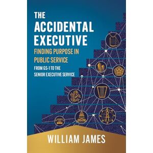 James, William The Accidental Executive: Finding Purpose in Public Service: From GS-1 to the Senior Executive Service James, William The Accidental Executive: Finding Purpose in Public Service: From GS-1 to the Senior Executive Service