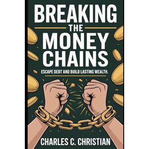 CHARLES C., CHARLES C. BREAKING THE MONEY CHAINS: Escape Debt and Build Lasting Wealth CHARLES C., CHARLES C. BREAKING THE MONEY CHAINS: Escape Debt and Build Lasting Wealth