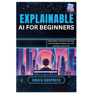 Hawthorn, AMARA Explainable AI for Beginners: Demystify machine learning with simple models you can interpret and trust Hawthorn, AMARA Explainable AI for Beginners: Demystify machine learning with simple models you can interpret and trust